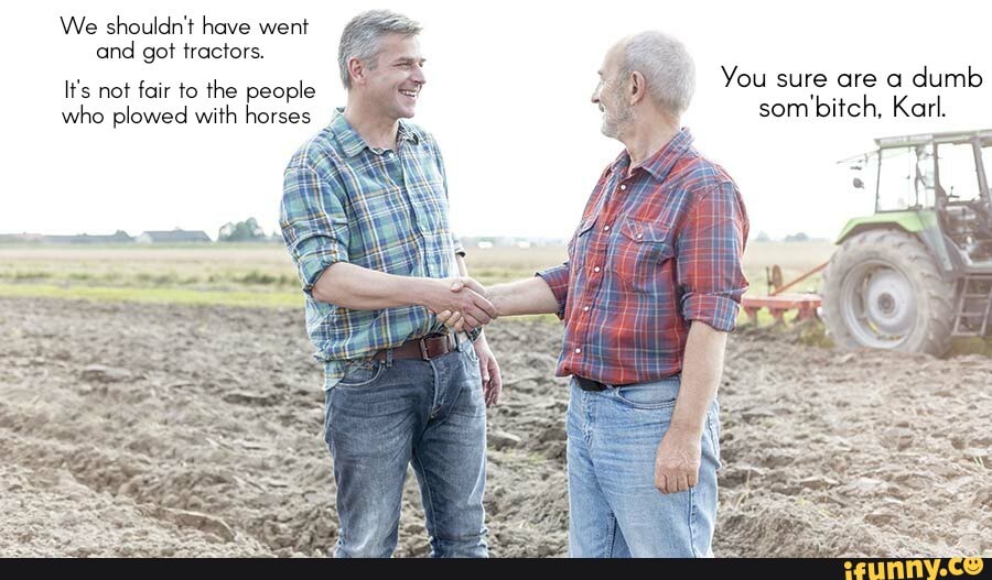 We shouldn't have went and got tractors. You sure are a dumb It's not fair to the people som