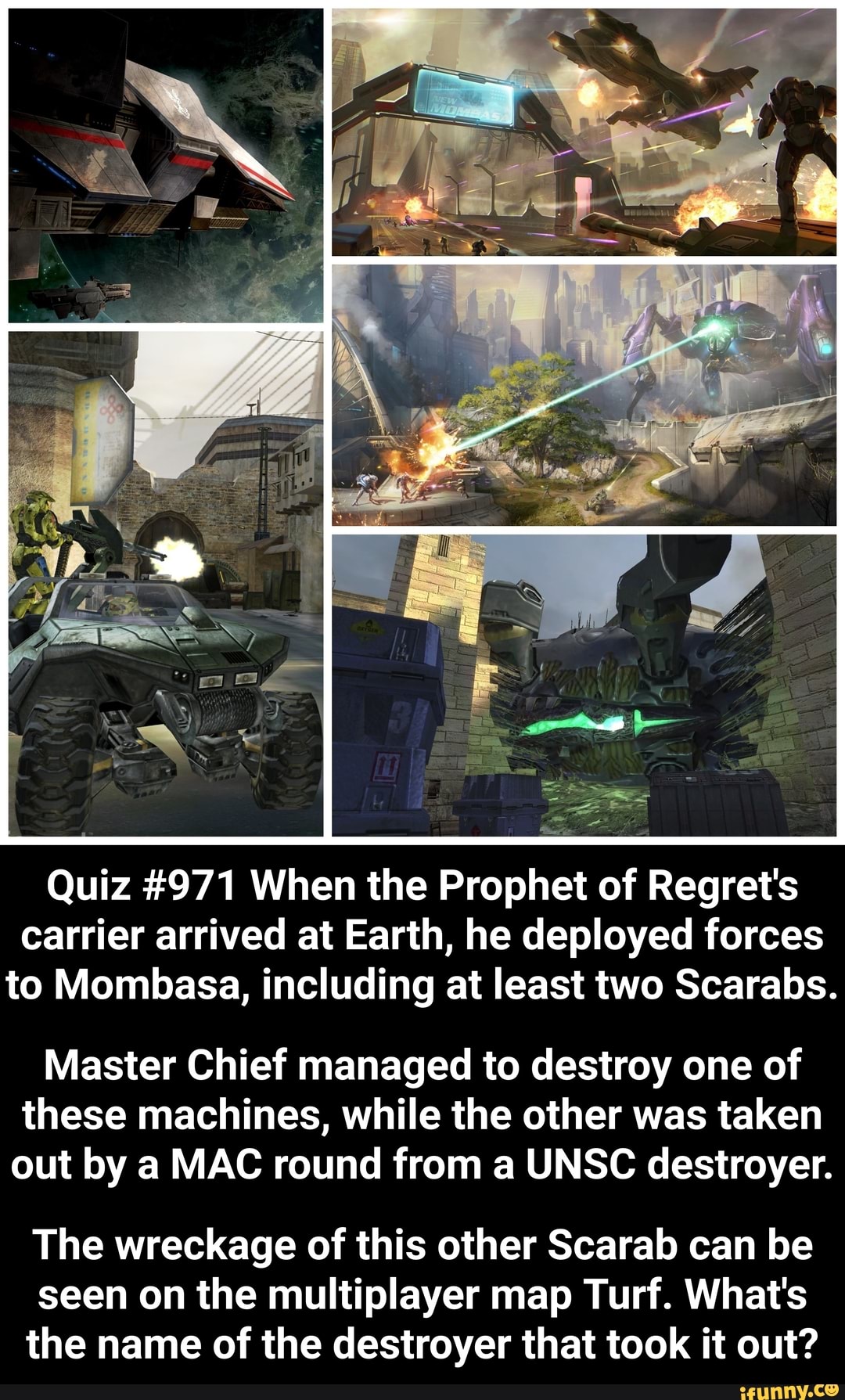 Quiz #971 When the Prophet of Regret's carrier arrived at Earth, he deployed forces to Mombasa, including at least two Scarabs.
Master Chief managed to destroy one of these machines, while the other was taken out by a MAC round from a UNSC destroyer.
The wreckage of this other Scarab can be seen on the multiplayer map Turf. What's the name of the destroyer that took it out?