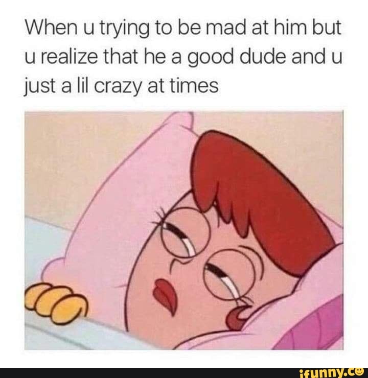 When u trying to be mad at him but u realize that he a good dude and u just a lil crazy at times