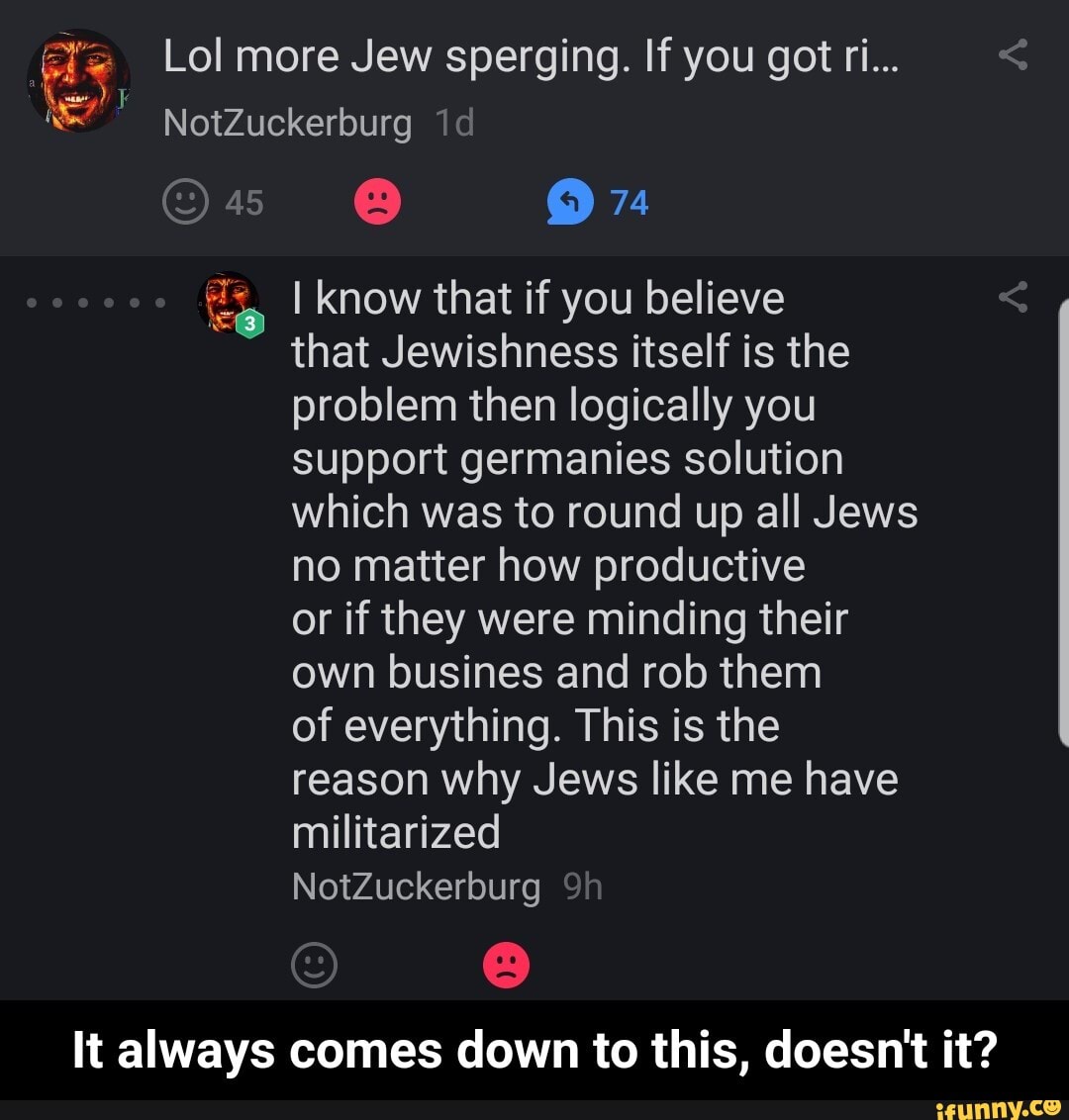 ae Lol more Jew sperging. If you got ri...
8 97
Es I know that if you believe
that Jewishness itself is the
problem then logically you
support germanies solution
which was to round up all Jews
no matter how productive
or if they were minding their
own busines and rob them
of everything. This is the
reason why Jews like me have
It always comes down to this, doesn't it? - It always comes down to this, doesn't it?