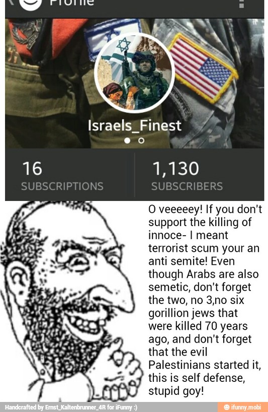 O veeeeey! If you don't
support the killing o:
innoce- I meant
terrorist scum your an
anti semite! Even
though Arabs are also
semetic, don't forget
the two, no 3,no six
gorillion jews that
were killed 70 years
ago, and don't forget
that the evil
Palestinians started it,
this is self defense,
stupid goy!