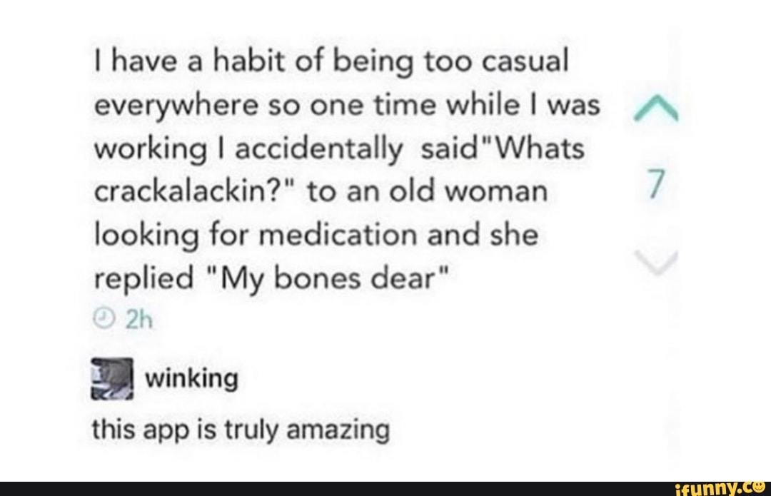 l have a
habit of being too casual
everywhere so one time while I was /\
working I accidentally said"Whats
crackalackín?" to an
old woman
7
looking for medication and she
replied "My bones dear"
2h
; winking
this app is truly amazing