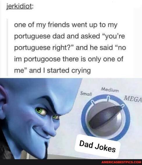 jerkidiot:
one of my friends went up to my portuguese dad and asked "you're portuguese right?" and he said "no inn portugoose there is only one of me" and I started crying
GA
Dad Jokes