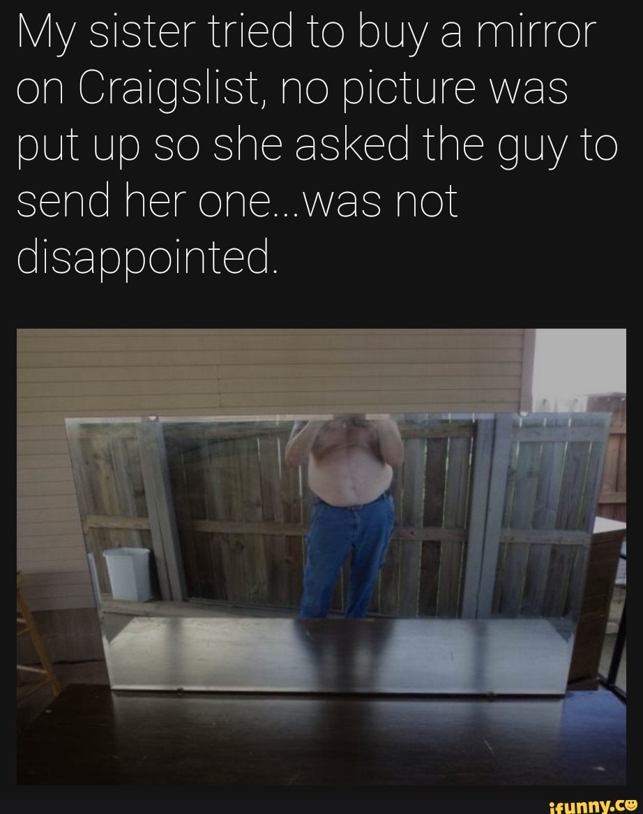 My sister tried to buy a mirror on Craigslist, no picture was put up so she asked the guy to send her one...was not disappointed.
