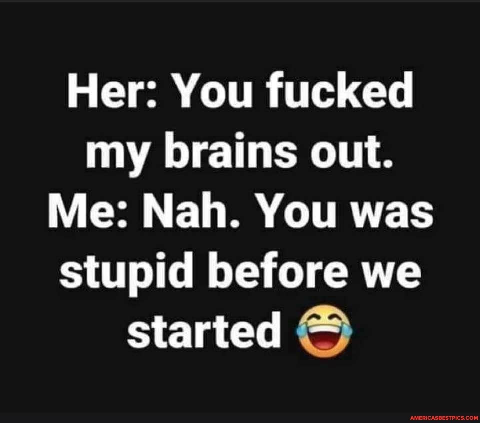 Her: You fucked my brains out.
Me: Nah. You was stupid before we started