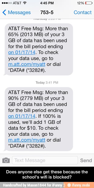AT&T Free Msg: More than
GB of data has been used
for the bill period ending
on
01/17/14. To check
your data use, go to
dial
AT&T Free Msg: More than
GB of data has been used
for the bill period ending
used, we'll add 1 GB of
data for $10. To check
your data use, go to
m.att.com/myatt or dial
Does anyone else get these because
SoM ctr - Does anyone else get these because the school's wifi is blocked?