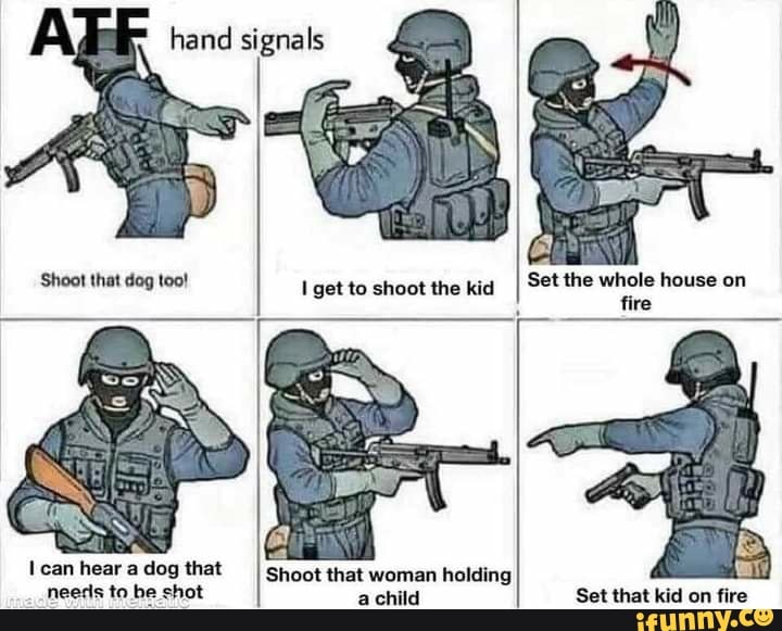 hand signals
Shoot that dog too!
get to shoot the kid
Set the whole house on fire
can hear a dog that
needs to be shot
Shoot that woman holding achild
Set that kid on fire