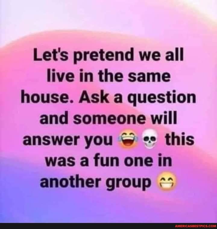 Let's pretend we all live in the same house. Ask a question and someone will answer you this was a fun one in another group
