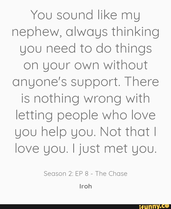 You sound like my nephew, always thinking you need to do things on your own  without anyone's support. There's nothing wrong with letting people who  love you help you. Uncle Iroh 