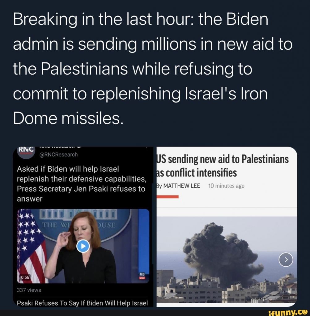 Breaking in the last hour: the Biden admin is sending millions in new aid to the Palestinians while refusing to commit to replenishing Israel's Iron
Dome missiles.
S sending new aid to Palestinians hs conflict intensifies
Asked if Biden will help Israel
replenish their defensive capabilities, conflict intensifies
Press Secretary Jen Psaki refuses to
THE
answer
Psaki Refuses To Say If Biden Will Help Israel