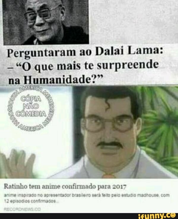Perguntaram ao
Dalai Lama:
"O que mais te surpreende
na
Humanidade?"
Ratinho tem anime
confirmado para 2017
anume insprraso no apresentador brasiesro será fado peio estudio madhouse. com
cneinasden