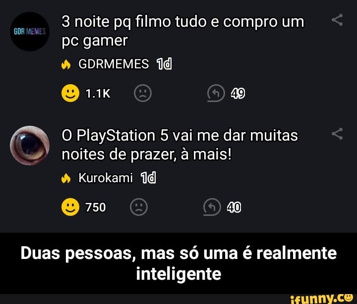 3 noite pq filmo tudo e compro um pc gamer
GDRMEMES
O PlayStation 5 vai me dar muitas noites de prazer, à mais!
Kurokami
750
Duas pessoas, mas só uma é realmente inteligente - Duas pessoas, mas só uma é realmente inteligente