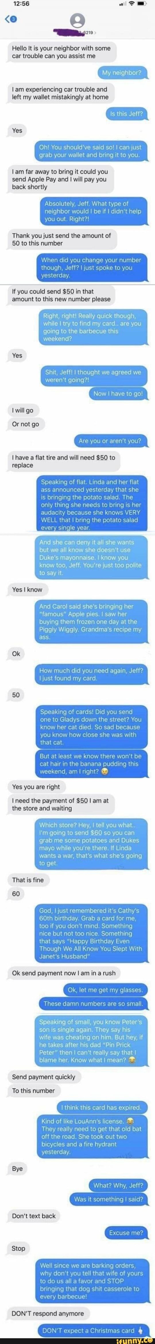 Hello It is your neighbor with some car trouble can you assist me
My neighbor?
lam experiencing car trouble and left my wallet mistakingly at home
Yes
Is this Jeff?
bring it to you
Oh' You
am far away to bring it could you send Apple Pay and I will pay you back shortly
Absolutely, Jeff. What type of neighbor would I I be if I didn't help you out. Right?!
Thank you just send the amount of
50 to this number
When did you change your number igh, Jeff? ju joke to you yesterday
If you could send $50 in that
amount to this new number please
Right, right! Really quick though, while I try to find my card.. are you going to the barbecue this weekend?
Yes
weren't going?! will go
Or not go
Sht Jeff thought we agreed we
Now to go!
Are you or aren't you?
have a flat tire and will need $50 to replace
Speaking of flat Linda and her flat
ass announced yesterday that she
audacity because she knows VERY
WELL that I the potato salad
year
oringing th only thing
And she can deny it all she wants but we all know she doesn't use
Duke's mayonnaise. I know you know too, Jeff. You're just too polite to say it.
Yes I know
And Caro! said she bringing her
"famous" Apple pies. I I saw her buying them frozen one day at the
Piggly Wiggly. Grandma's recipe my
Ok
How much gain,
50
Speak ng of cards! Did you send one to Gladys down the street? You her cat died
Know hov
But al least we know there won be cat hair in the banana pudding this weekend, am I right? that cat
Yes you are right
need the payment of $50 I am at the store and waiting
Which store? Hey, I tell you what.
\'m going to send $60 so you can grab me some potatoes and Dukes mayo while you're there. If Linda wants a war, that's what she's going to get
That is fine
60
God, I just remembered it's Cathy
60th birthday. Grab a card for me.
too if you don't mind. Something ce but not too nice. Something
's "Happy Birthday
Though We All Know You Slept With
Janet's Husband"
Ok send payment now I am in a rush
Ok, let me get my gla
damn number
Speaking of small, you know Peter's son is single again, They say his wife was cheating on him. But hey, if he takes after his dad "Pin Prick
Peter" then I can't really say that blame her. Know what I mean?
Send payment quickly
To this number
th ak this card hag exp red
Kind of like LouAnn's license.
They really need to get that old bat off the road. She took out two bicycles and a fire hydrant
yesterday
Bye
What? Why, Jeff?
Was it something I said?
Don't text back
Stop
Well since
We since we barking orders, why don you tel that 'fe of yours to do us all a favor and STOP
every
DONT respend
expect Chnstmas card
role to
