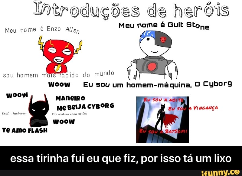 Introduções de heróis
ONO
Woow Eu sou homem-maquina, 0 Cyborg
woow
essa tirinha fui eu que fiz, por isso ta um lixo - essa tirinha fui eu que fiz, por isso tá um lixo