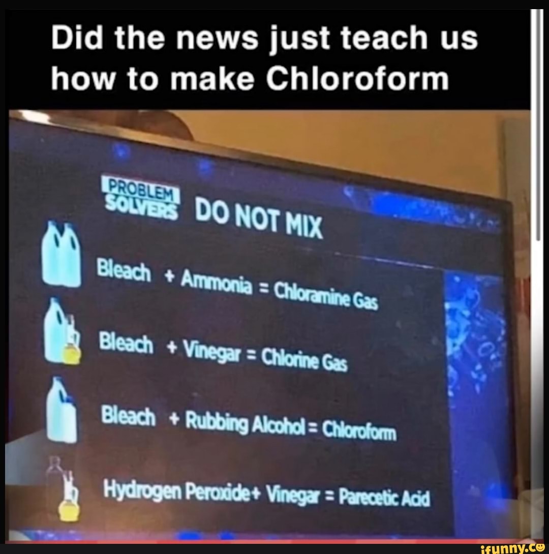 Did the news just teach us
how to make Chloroform
h Bleach Rubbing Alcohol = Choroform
A Hydrogen Peroxide+ Vinegar = Parecetic Acid