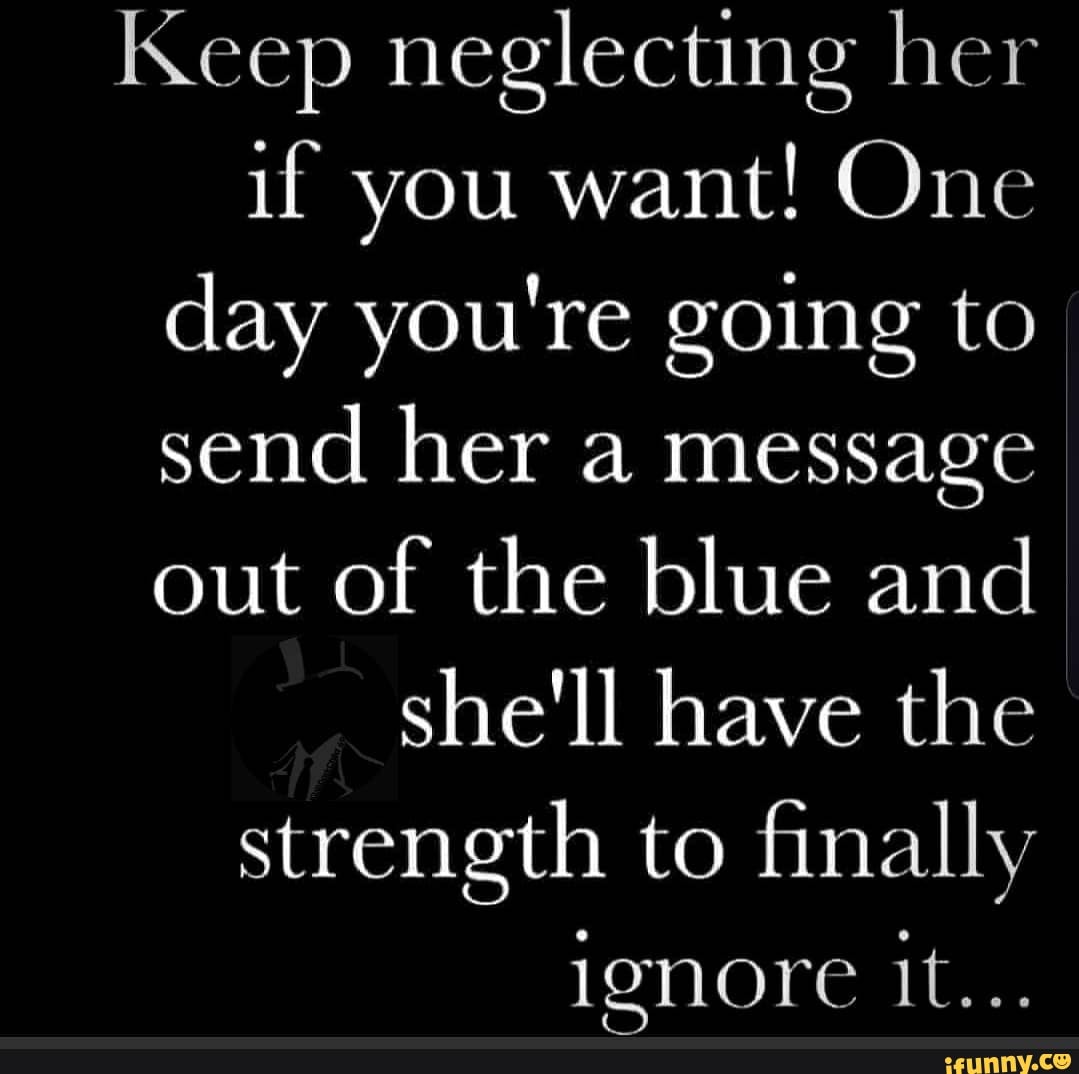 Keep neglecting her if you want! One day you're going to send her a message out of the blue and she'll have the strength to finally lenore it...