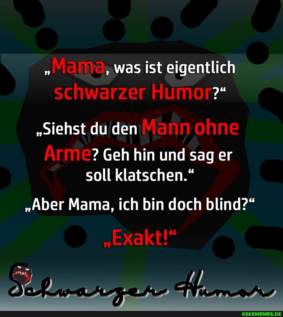 'Mama, was ist eigentlich schwarzer Humor?"
"Siehst du den Mann ohne
Geh hin und sag er soll klatschen."
"Aber Mama, ich bin doch blind?"
"Exakt!"