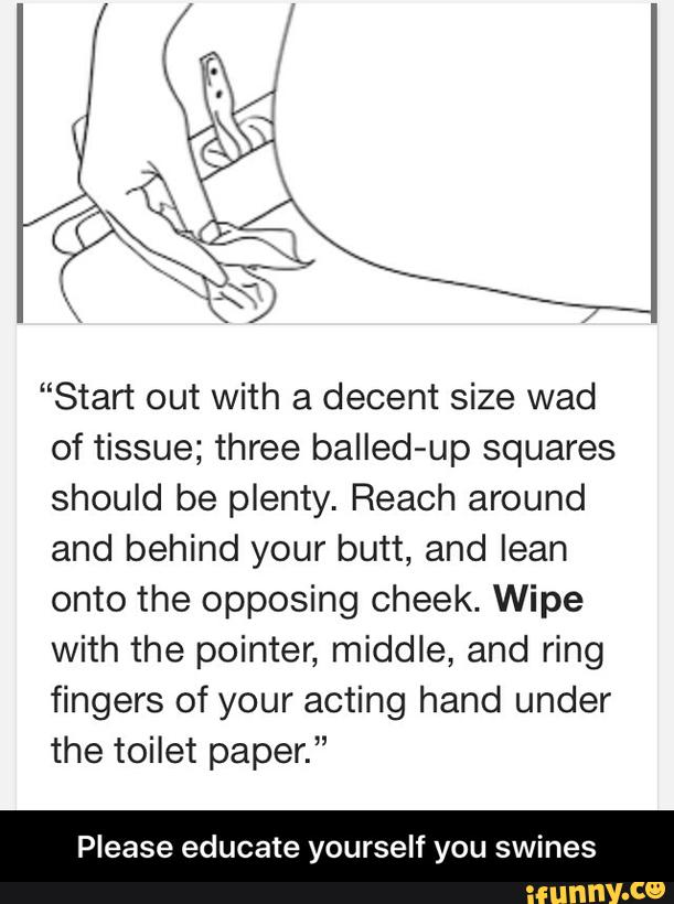 "Start out with a decent size wad
of tissue; three balled-up squares
should be plenty. Reach around
and behind your butt, and lean
onto the opposing cheek. Wipe
with the pointer, middle, and ring
fingers of your acting hand under
the toilet paper.”
Please educate yourself you swines - Please educate yourself you swines