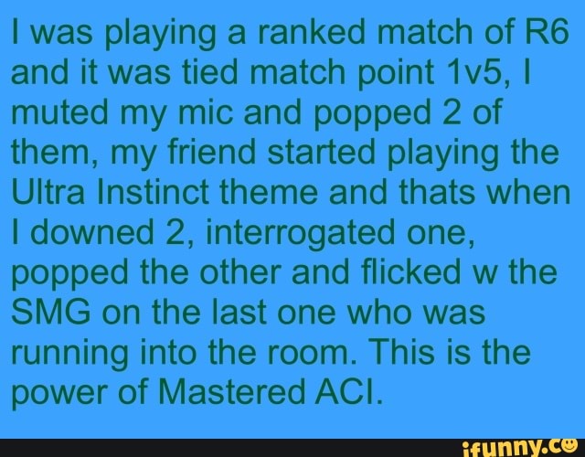 I was playing a ranked match of R6
and it was tied match point 1v5, I
muted my mic and popped 2 of
them, my friend started playing the
Ultra Instinct theme and thats when
I downed 2, interrogated one,
popped the other and flicked w the
SMG on the last one who was
running into the room. This is the
power of Mastered ACI.