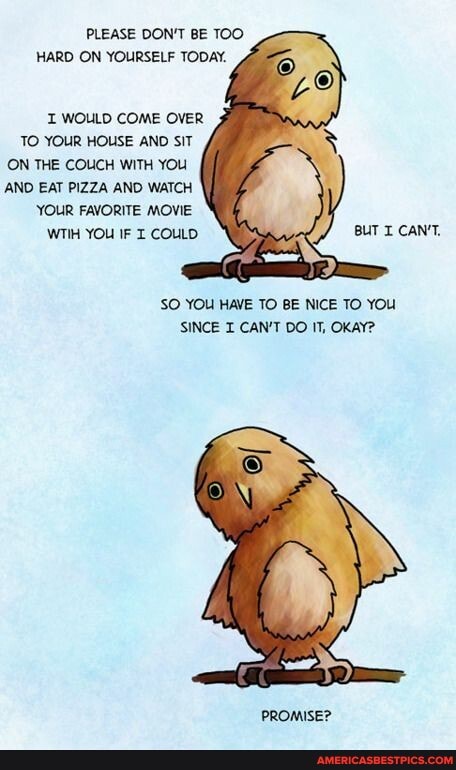 PLEASE DON'T BE TOO HARD ON YOURSELF TODAY.
WOULD COME OVER
TO YOUR HOUSE AND SIT ON THE COUCH WITH YOU AND EAT PIZZA AND WATCH YOUR FAVORITE MOVIE
WTIH YOU IF COULD BUT I CAN'T,
SO YOU HAVE TO BE NICE TO YOU SINCE I CAN'T DO IT, OKAY?
PROMISE?