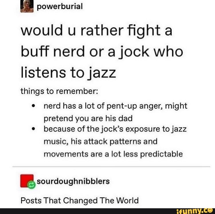 powerburial
would u rather fight a
buff nerd or a jock who
listens to jazz
things to remember: nerd has
a lot of pent-up anger, might
pretend you are his dad
because of the jock's exposure to jazz
music, his attack patterns and
movements are a lot less predictable
BP sourdoughnibblers
Posts That Changed The World