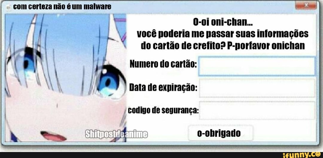 com certeza não é um malware
O-oi oni-chan...
você poderia me passar suas informações do cartão de crefito? P-porfavor onichan
Numero do cartão:
Data de expiração:
º codigo de segurança:
o-obrigado