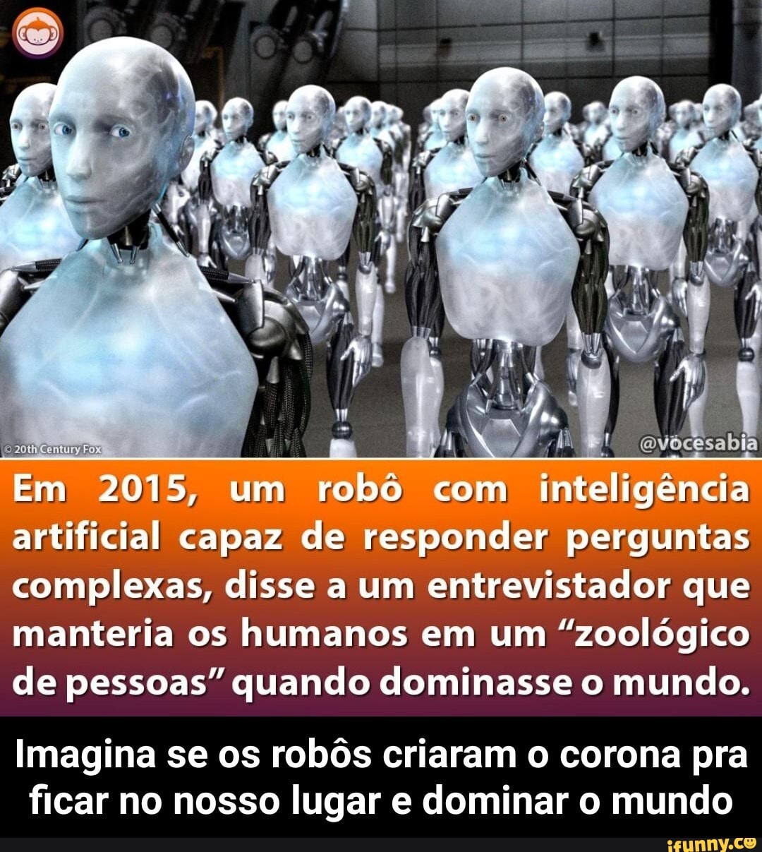 vócesabia
Em 2015, um robô com inteligência artificial capaz de responder perguntas complexas, disse a um entrevistador que manteria os humanos em um "zoológico
de pessoas" quando dominasse o mundo.
Imagina se os robôs criaram o corona pra ficar no nosso lugar e dominar o mundo - Imagina se os robôs criaram o corona pra ficar no nosso lugar e dominar o mundo
