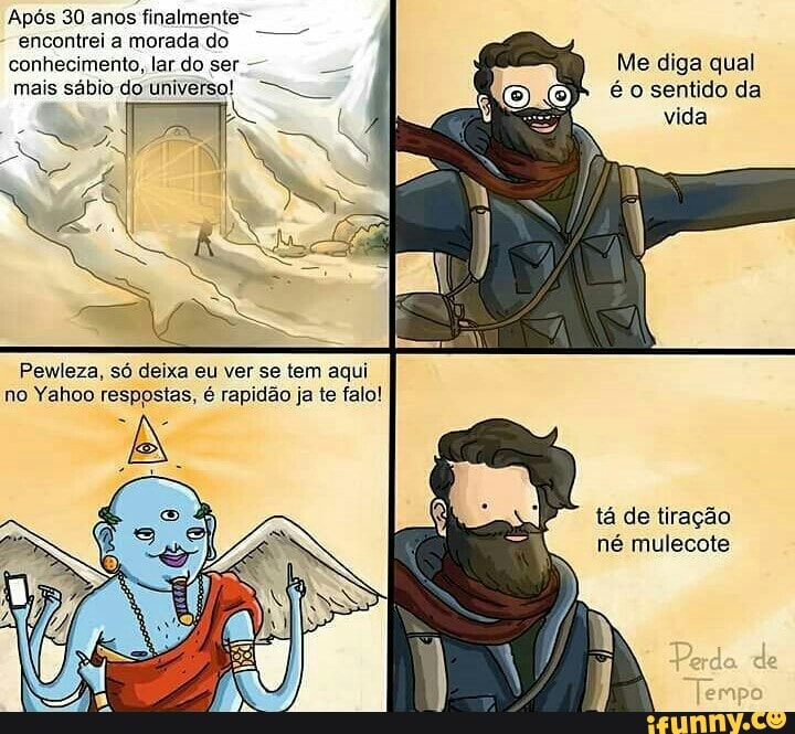 Após 30 anos finalmente-
encontrei a morada do
mais sábio do universo!
Me diga qual
é o sentido da
Pewleza, só deixa eu ver se tem aqui
no Yahoo respostas, é rapidão ja te falo!
