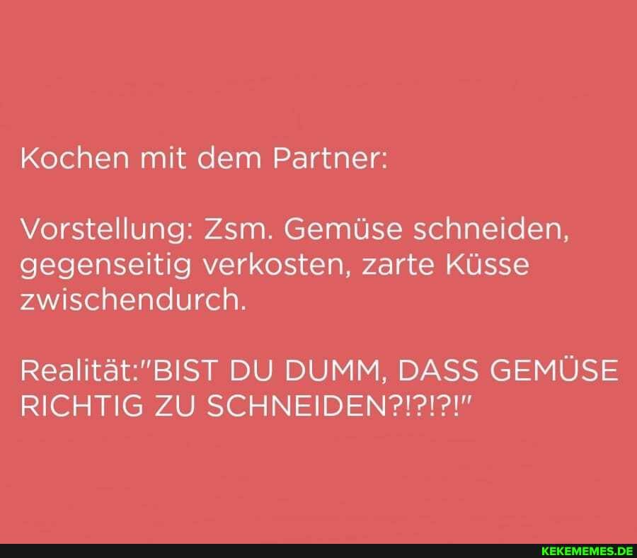Kochen mit dem Partner:
Vorstellung: Zsm. Gemüse schneiden, gegenseitig verkosten, zarte Küsse zwischendurch.
DU DUMM, DASS GEMÜSE RICHTIG ZU
