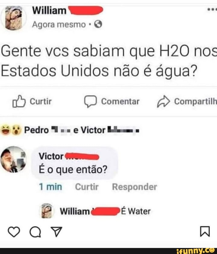 William
Agora mesmo
Gente vcs sabiam que nos
Estados Unidos não é água?
Curtir Comentar Compartilh
Pedro "T e Victor
Victor
É o que então?
Ymin Curtir Responder
William É Water