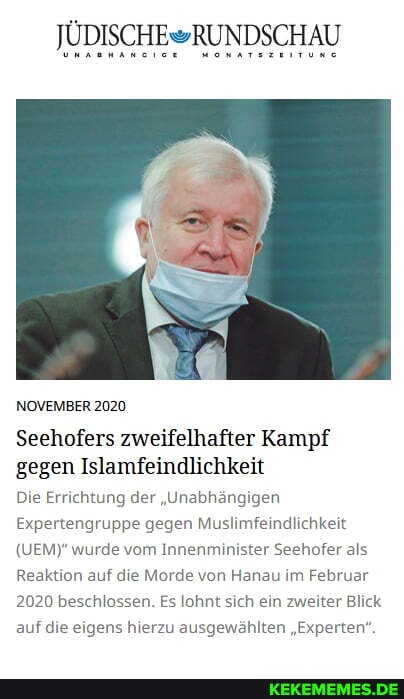 NOVEMBER 2020
Seehofers zweifelhafter Kampf gegen Islamfeindlichkeit
Die Errichtung der "Unabhängigen
Expertengruppe gegen Muslimfeindlichkeit
(UEM)* wurde vom Innenminister Seehofer als
Reaktion auf die Morde von Hanau im Februar
2020 beschlossen. Es lohnt sich ein zweiter Blick auf die eigens hierzu ausgewählten "Experten".