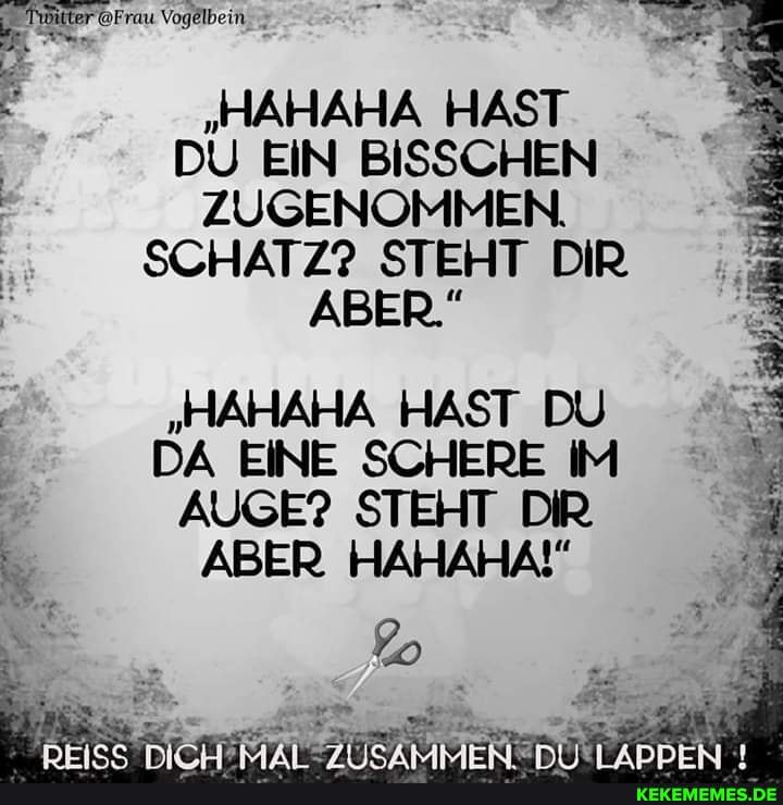 "HAHAHA HAST
DU EIN BISSCHEN
ZUGENOMMEN.
SCHATZ? STEHT DIR ABER."
"HAHAHA HAST DU DA EINE SCHERE IM I AUGE? STEHT DIR ABER. HAHAHA!" er