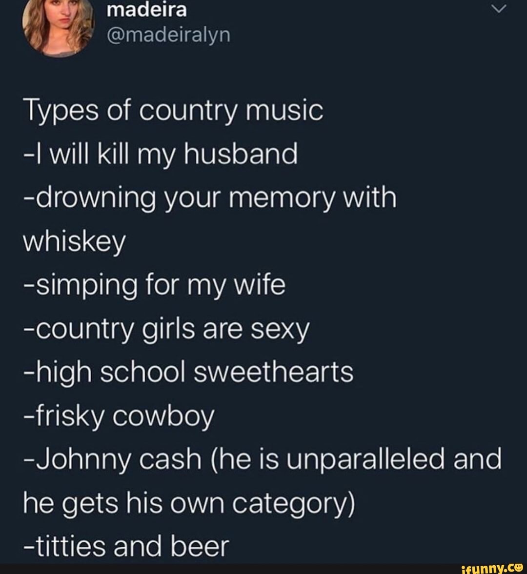 Types of country music
-I will kill my husband
-drowning your memory with
whiskey
-simping for my wife
-country girls are sexy
-high school sweethearts
-frisky cowboy
-Johnny cash (he is unparalleled and
he gets his own category)
-titties and beer