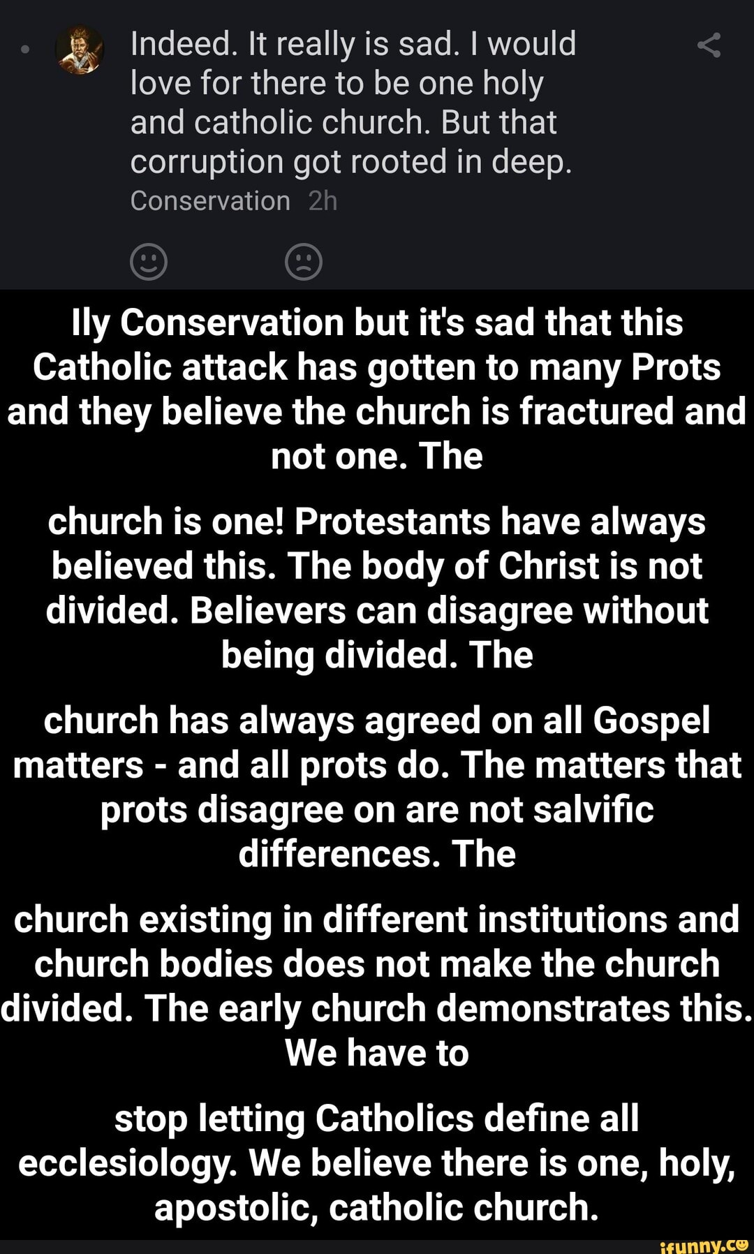 Indeed. It really is sad. I would love for there to be one holy and catholic church. But that corruption got rooted in deep.
Conservation
lly Conservation but it's sad that this
Catholic attack has gotten to many Prots and they believe the church is fractured and not one. The
church is one! Protestants have always
believed this. The body of Christ is not
divided. Believers can disagree without being divided. The
church has always agreed on all Gospel matters - and all prots do. The matters that prots disagree on are not salvific differences. The
church existing in different institutions and church bodies does not make the church divided. The early church demonstrates this.
We have to
stop letting Catholics define all ecclesiology. We believe there is one, holy, apostolic, catholic church. - stop letting Catholics define all ecclesiology. We believe there is one, holy, apostolic, catholic church.