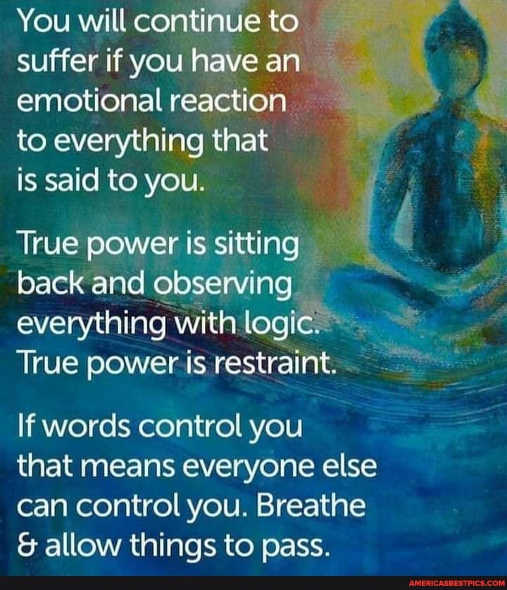 You will continue to suffer if you have an emotional reaction to everything that is said to you.
True power is sitting back and observing everything with logic.
True power is restraint.
If words control you
that means everyone else can control you. Breathe
& allow things to pass.