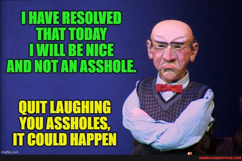 HAVE RESOLVED THAT TODAY WILL BE NICE i
AND NOT AN ASSHOLE.
QUIT LAUGHING YOU ASSHOLES,
IT COULD HAPPEN