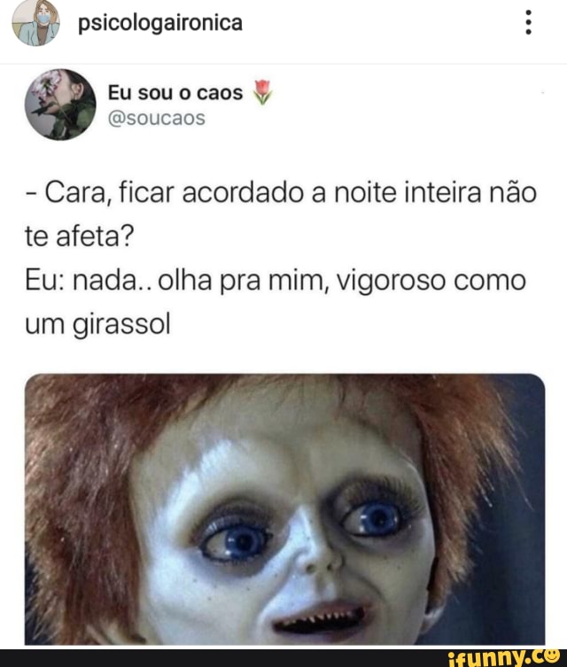 psicologaironica
Eu sou caos
Esoucaos
te afeta?
Cara, ficar acordado a noite inteira não
Eu: nada.. olha pra mim, vigoroso como um girassol!