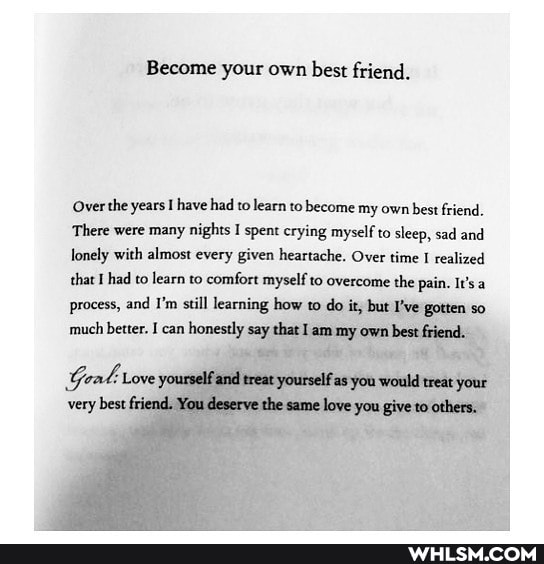 Become your own best friend.
'Over the years I have had to learn to become my own best friend.
There were many nights I spent crying myself to sleep, sad and lonely with almost every given heartache, Over time I realized that I had to learn to comfort myself to overcome the pain. It's a process, and I'm still learning how to do it, but I've gotten so much better. I can honestly say that I am my own bestfriend.
Gea: Love yourself and treat yourself as you would treat your very bestfriend. You deserve the same love you give to others.
