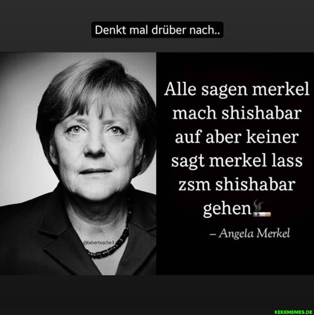 Denkt mal drüber nach..
Alle sagen merkel mach shishabar auf aber keiner sagt merkel lass zsm shishabar sehen
Angela Merkel