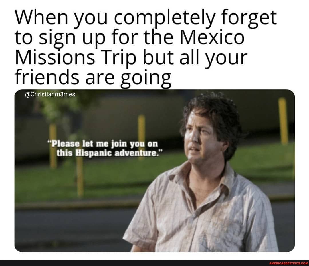 When you completely forget to sign up for the Mexico
Missions Trip but all your friends are going
"Please let me join you on this Hispanic adventure."