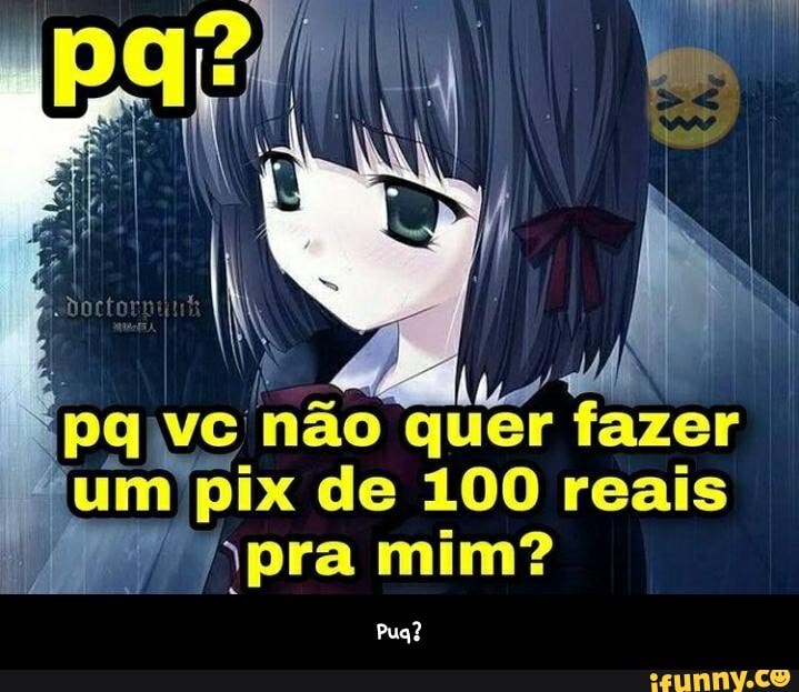 não quer tu pix de 100 reais pra mim?
Pua? - Puq?