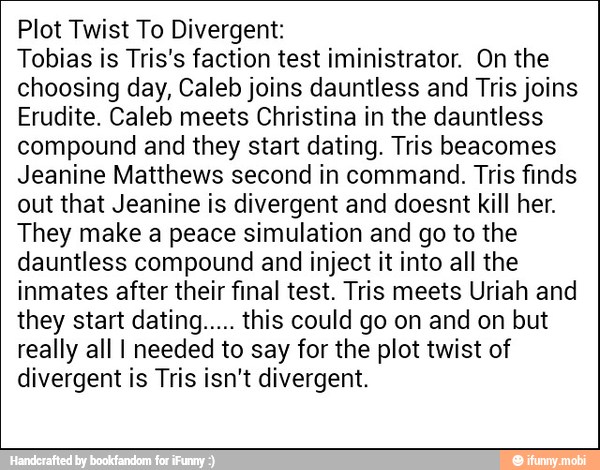 Plot Twist To Divergent:
Tobias is Tris's faction test iministrator. On the
choosing day, Caleb joins dauntless and Tris joins
Erudite. Caleb meets Christina in the dauntless
compound and they start dating. Tris beacomes
Jeanine Matthews second in command. Tris finds
out that Jeanine is divergent and doesnt kill her.
They make a peace simulation and go to the
dauntless compound and inject it into all the
inmates after their final test. Tris meets Uriah and
they start dating..... this could go on and on but
really all I needed to say for the plot twist of
divergent is Tris isn't divergent.