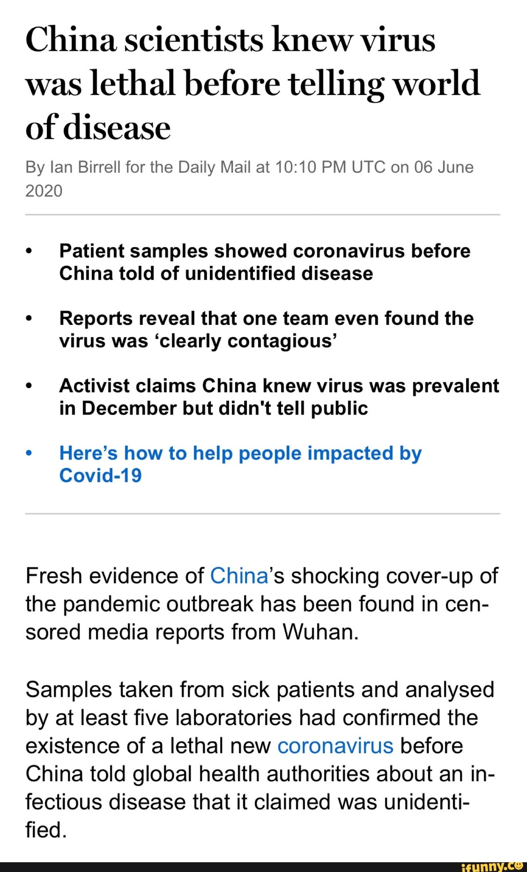 China scientists knew virus
was
lethal before telling world
By lan Birrell for the Daily Mail at 10:10 PM UTC on 06 June
2020
e
Patient samples showed coronavirus before
China told of unidentified disease
Reports reveal that one team even found the
virus was 'clearly contagious'
Activist claims China knew virus was prevalent
in December but didn't tell public
e
Here's how to help people impacted by
Covid-19
Fresh evidence of China's shocking cover-up of
the pandemic outbreak has been found in cen-
sored media reports from Wuhan.
Samples taken from sick patients and analysed
by at least five laboratories had confirmed the
existence of a lethal new coronavirus before
China told global health authorities about an in-
fectious disease that it claimed was unidenti-
fied.