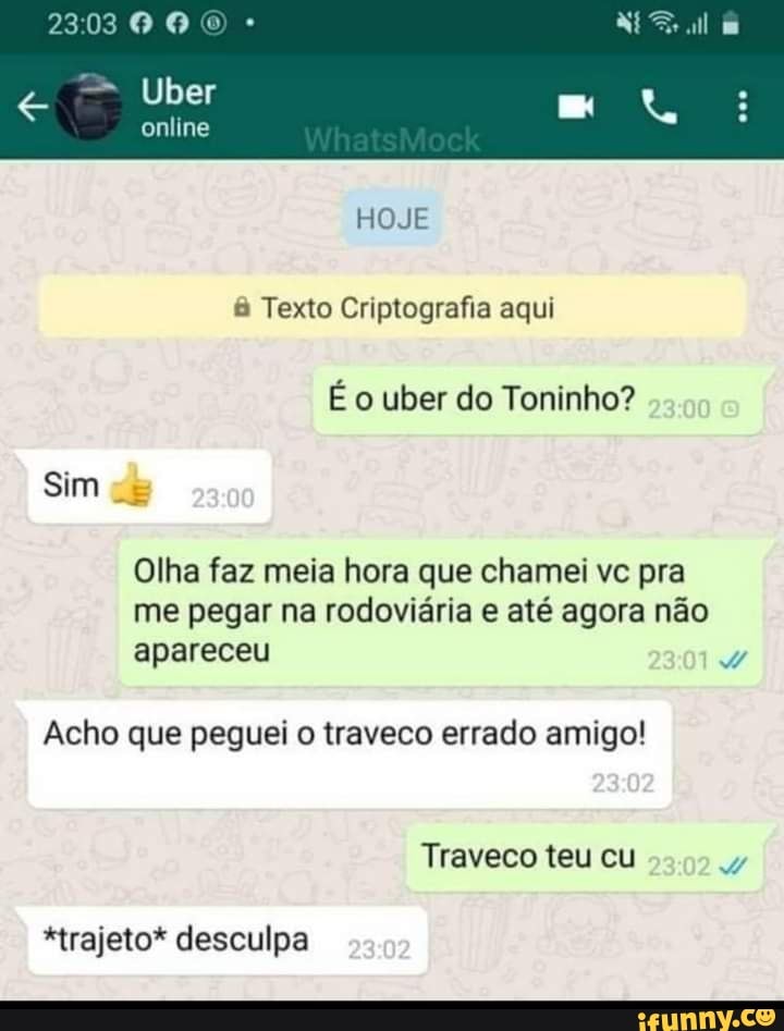 03006
Uber
online
HOJE Texto Criptografia aqui
É o uber do Toninho?
Sim
Olha faz meia hora que chamei vc pra me pegar na rodoviária e até agora não
apareceu
Acho que peguei o traveco errado amigo!
Traveco teu cu
*trajeto* desculpa