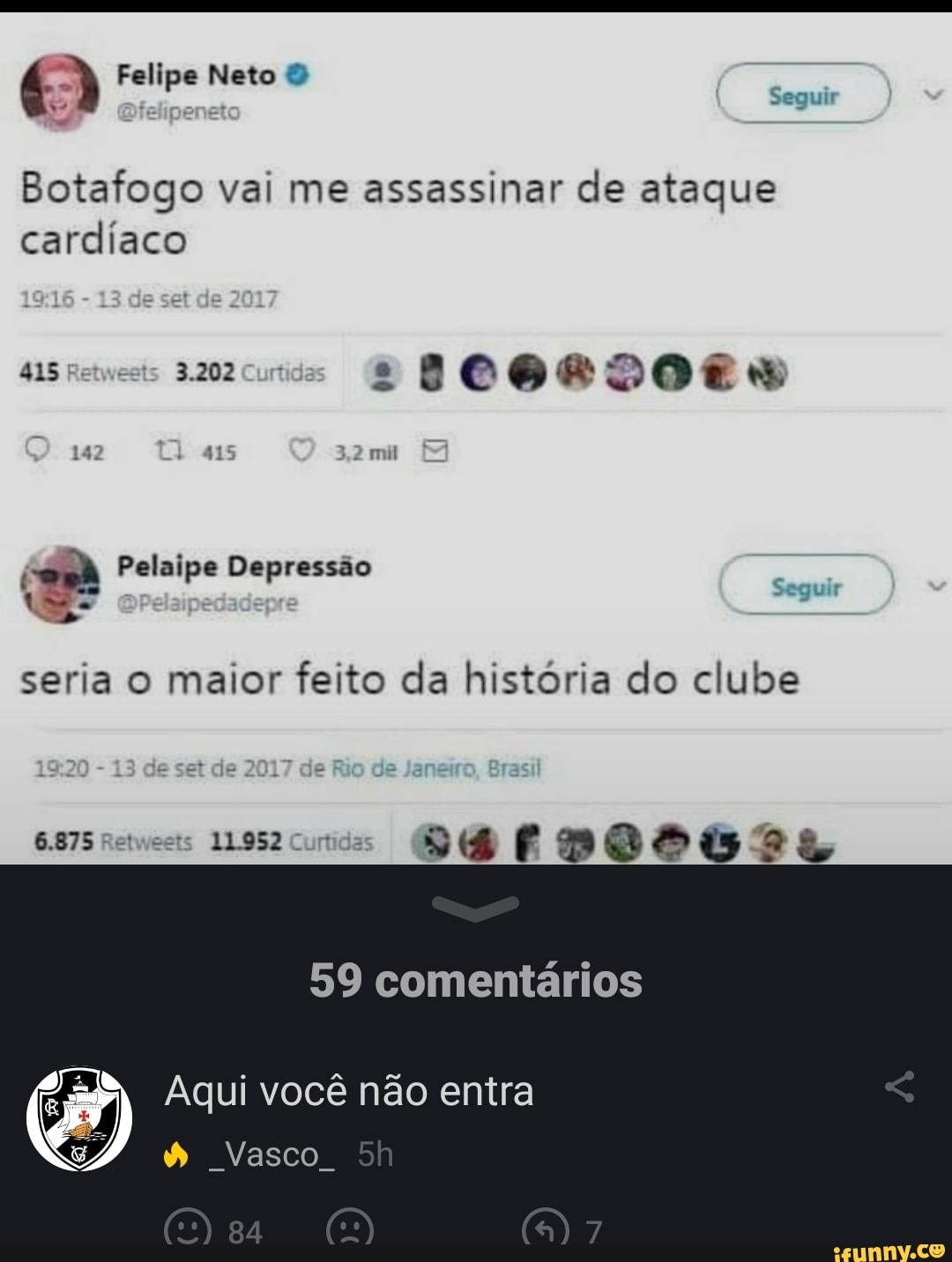 Seguir
Felipe Neto
Botafogo vai me assassinar de ataque cardíaco
TA
415 Retwests 3.202
Pelaipe Depressão
seria o maior feito da história do clube
et de e R
6875
59 comentários
Aqui você não entra
& Vasco.
CS)