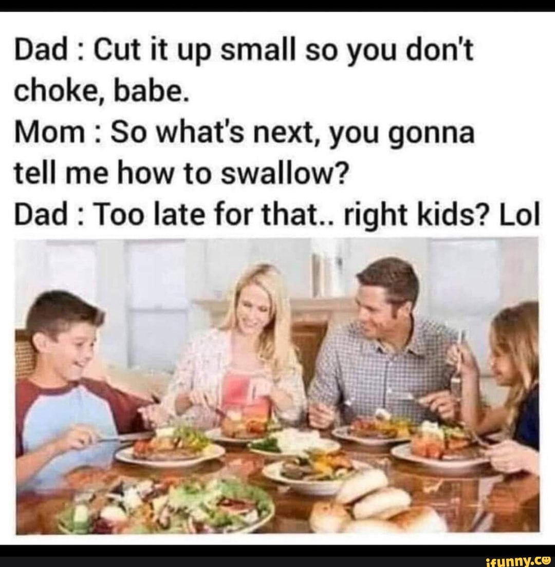 Dad Cut it up small so you don't
choke, babe.
Mom So what's next, you gonna
tell me how to swallow?
Dad Too late for that.. right kids? Lol