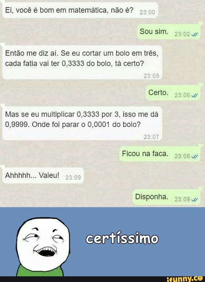 Ei, você é bom em matemática, não é?
33-95
Então me diz aí. Se eu cortar um bolo em três,
cada fatia vai ter 0,3333 do bolo, tá certo?
Mas se eu multiplicar 0,3333 por 3, isso me dá
0,9999. Onde foi parar o 0,0001 do bolo?
23:07
Ficou na faca.
Ahhhhh... Valeu!