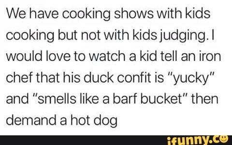 We have cooking shows with kids
cooking but not with kids judging. I
would love to watch
a kid tell an iron
chef that his duck confit is "yucky"
and "smells like a barf bucket" then
demand a hot dog