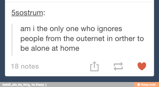 am i the only one who ignores
people from the outernet in orther to
be alone at home