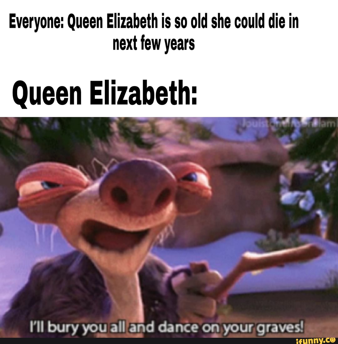 Everyone: Queen Elizabeth is so old she could die in
next few years
Queen Elizabeth:
I'll bury you all and dance on your graves!